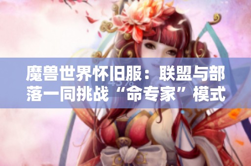 魔兽世界怀旧服：联盟与部落一同挑战“命专家”模式的冒险之旅