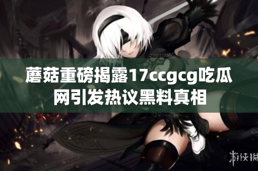 蘑菇重磅揭露17ccgcg吃瓜网引发热议黑料真相