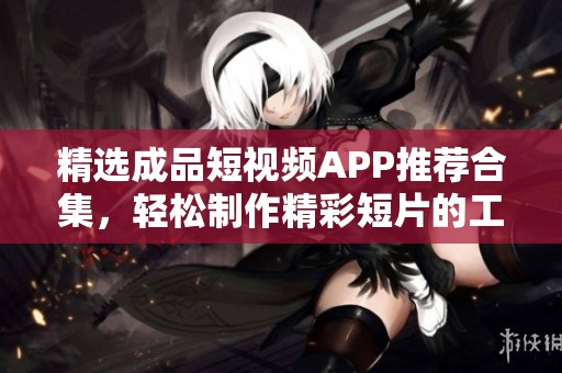 精选成品短视频APP推荐合集，轻松制作精彩短片的工具汇总