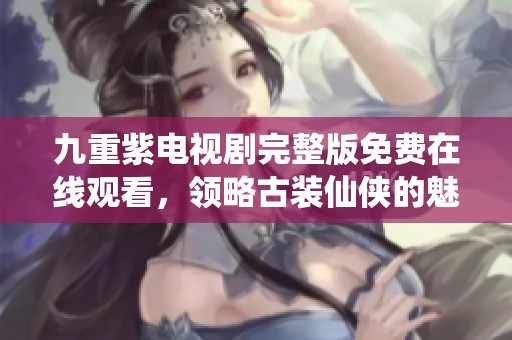 九重紫电视剧完整版免费在线观看，领略古装仙侠的魅力与激情
