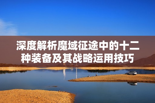 深度解析魔域征途中的十二种装备及其战略运用技巧