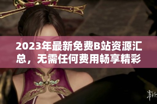 2023年最新免费B站资源汇总，无需任何费用畅享精彩内容