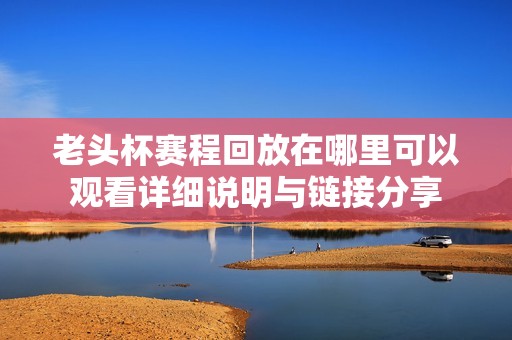 老头杯赛程回放在哪里可以观看详细说明与链接分享
