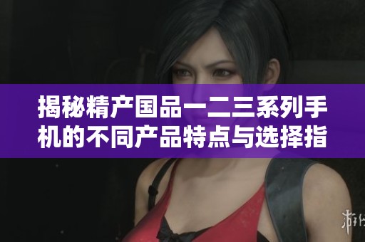 揭秘精产国品一二三系列手机的不同产品特点与选择指南