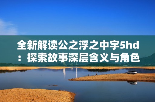 全新解读公之浮之中字5hd：探索故事深层含义与角色发展