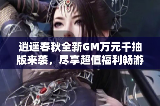 逍遥春秋全新GM万元千抽版来袭，尽享超值福利畅游游戏世界