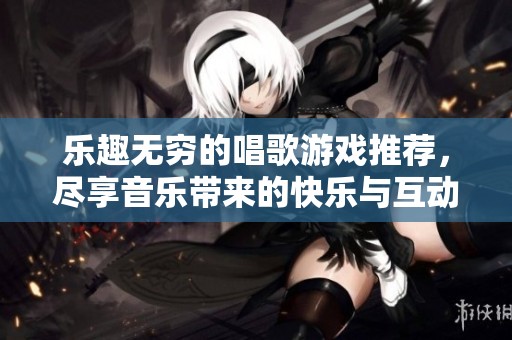 乐趣无穷的唱歌游戏推荐，尽享音乐带来的快乐与互动