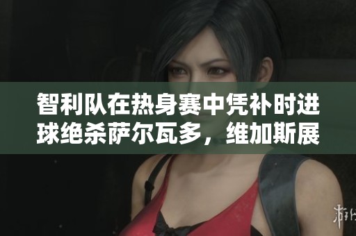 智利队在热身赛中凭补时进球绝杀萨尔瓦多，维加斯展现出色表现