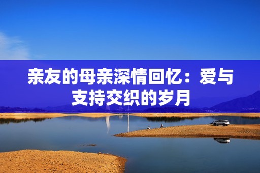 亲友的母亲深情回忆：爱与支持交织的岁月