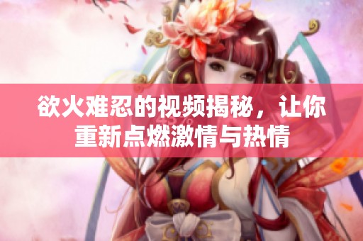 欲火难忍的视频揭秘，让你重新点燃激情与热情