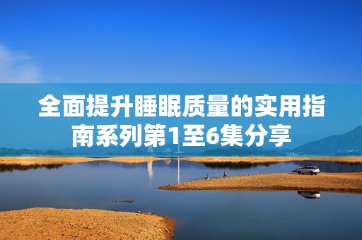 全面提升睡眠质量的实用指南系列第1至6集分享