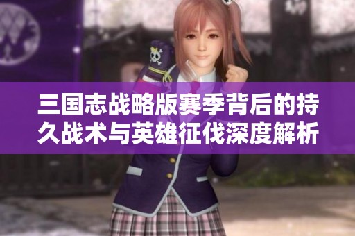 三国志战略版赛季背后的持久战术与英雄征伐深度解析