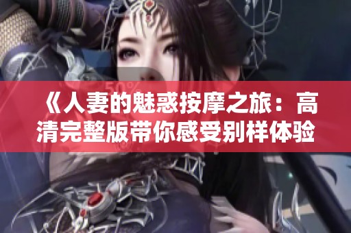 《人妻的魅惑按摩之旅：高清完整版带你感受别样体验》