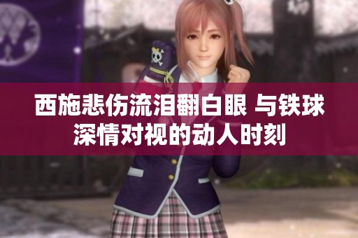 西施悲伤流泪翻白眼 与铁球深情对视的动人时刻