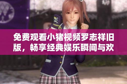 免费观看小猪视频罗志祥旧版，畅享经典娱乐瞬间与欢乐时刻