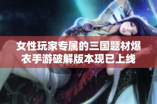 女性玩家专属的三国题材爆衣手游破解版本现已上线