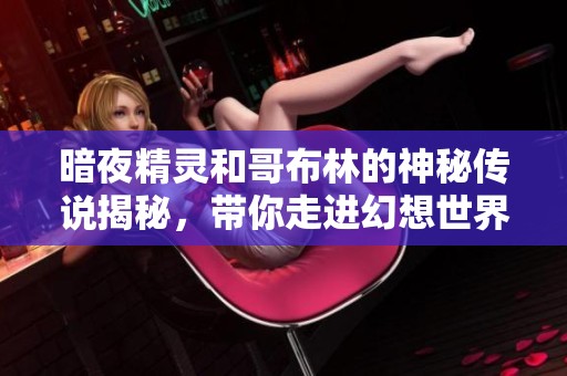 暗夜精灵和哥布林的神秘传说揭秘，带你走进幻想世界深处