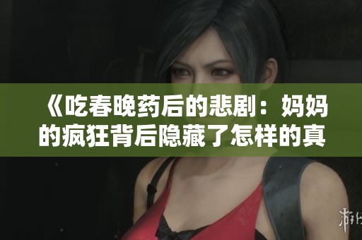 《吃春晚药后的悲剧：妈妈的疯狂背后隐藏了怎样的真相》