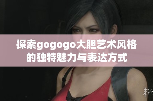 探索gogogo大胆艺术风格的独特魅力与表达方式
