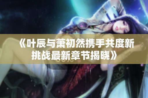《叶辰与萧初然携手共度新挑战最新章节揭晓》
