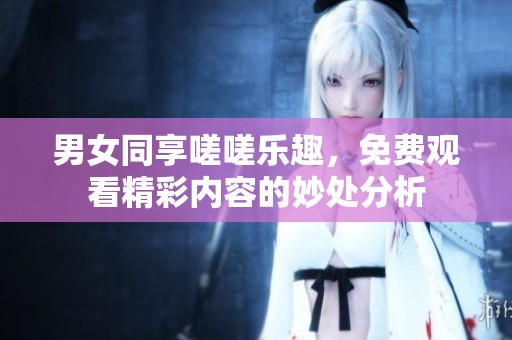 男女同享嗟嗟乐趣，免费观看精彩内容的妙处分析