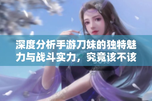 深度分析手游刀妹的独特魅力与战斗实力，究竟该不该投入游戏体验