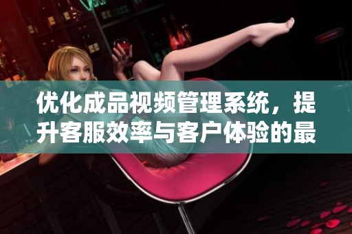 优化成品视频管理系统，提升客服效率与客户体验的最佳方案