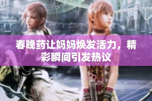 春晚药让妈妈焕发活力，精彩瞬间引发热议