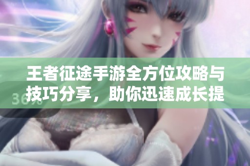 王者征途手游全方位攻略与技巧分享，助你迅速成长提升游戏体验