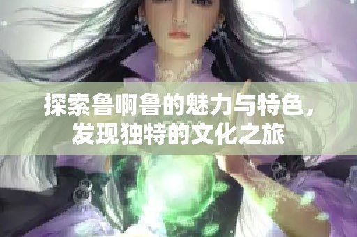 探索鲁啊鲁的魅力与特色，发现独特的文化之旅