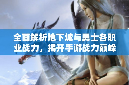 全面解析地下城与勇士各职业战力，揭开手游战力巅峰对决的神秘面纱