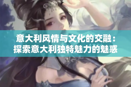 意大利风情与文化的交融：探索意大利独特魅力的魅惑之旅