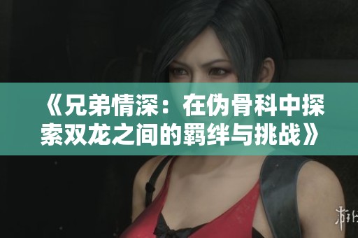 《兄弟情深：在伪骨科中探索双龙之间的羁绊与挑战》