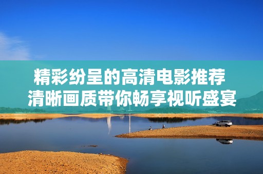 精彩纷呈的高清电影推荐 清晰画质带你畅享视听盛宴