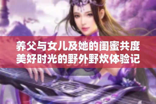 养父与女儿及她的闺蜜共度美好时光的野外野炊体验记