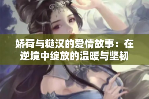 娇荷与糙汉的爱情故事：在逆境中绽放的温暖与坚韧
