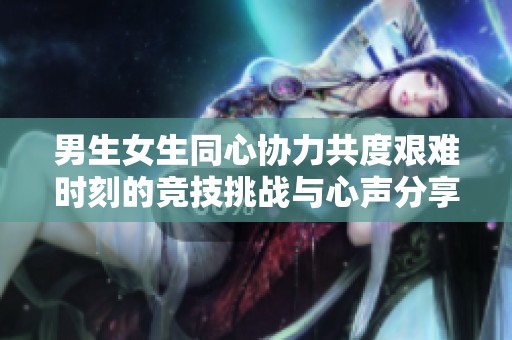 男生女生同心协力共度艰难时刻的竞技挑战与心声分享