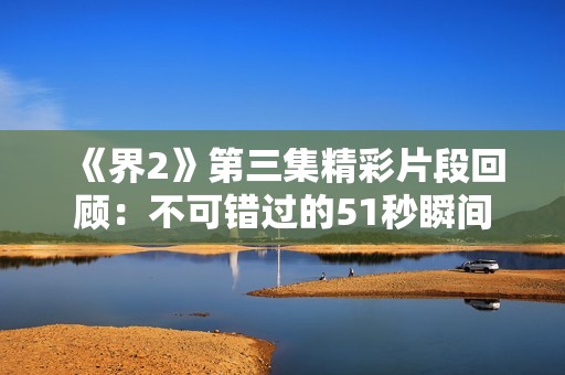 《界2》第三集精彩片段回顾：不可错过的51秒瞬间