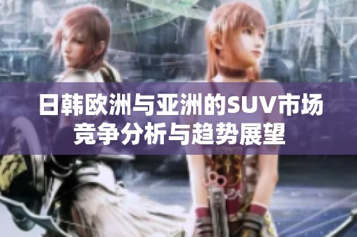 日韩欧洲与亚洲的SUV市场竞争分析与趋势展望