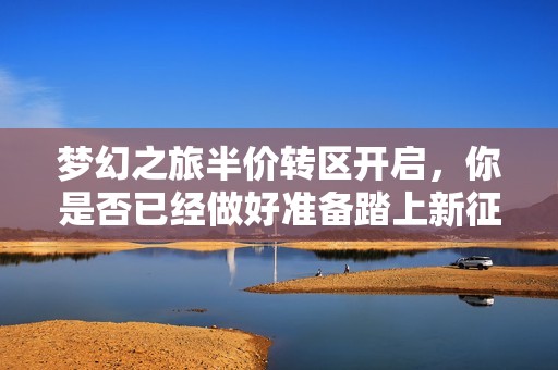梦幻之旅半价转区开启，你是否已经做好准备踏上新征程？