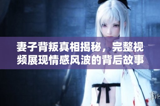妻子背叛真相揭秘，完整视频展现情感风波的背后故事