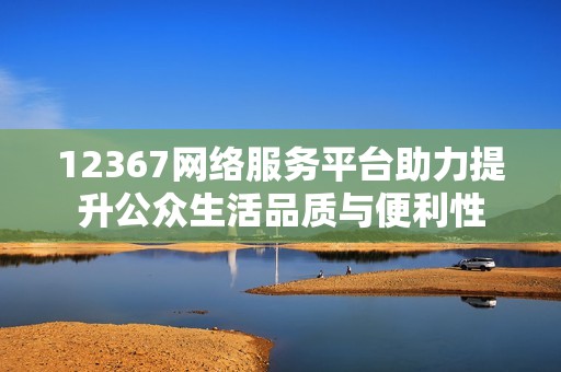12367网络服务平台助力提升公众生活品质与便利性