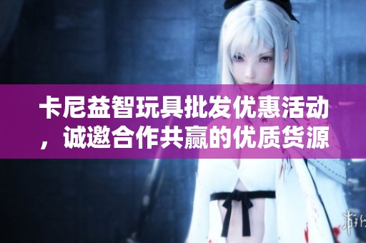 卡尼益智玩具批发优惠活动，诚邀合作共赢的优质货源分析