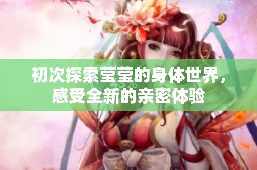 初次探索莹莹的身体世界，感受全新的亲密体验