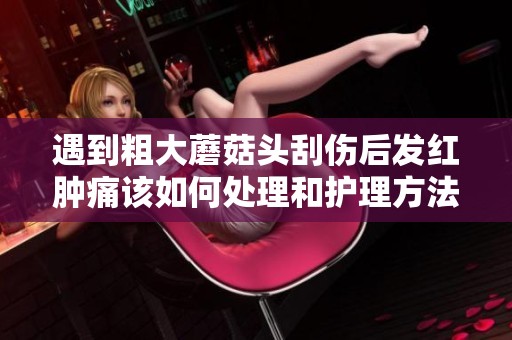 遇到粗大蘑菇头刮伤后发红肿痛该如何处理和护理方法分享