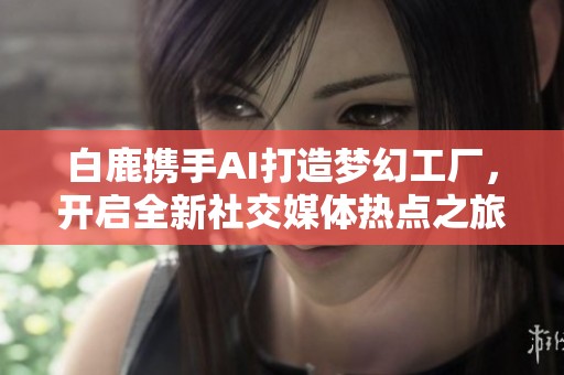 白鹿携手AI打造梦幻工厂，开启全新社交媒体热点之旅