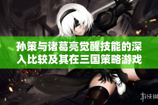 孙策与诸葛亮觉醒技能的深入比较及其在三国策略游戏中的应用分析