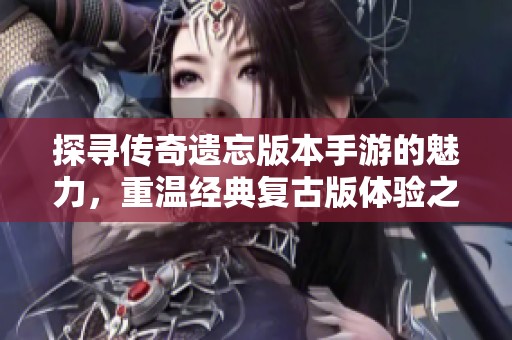 探寻传奇遗忘版本手游的魅力，重温经典复古版体验之旅