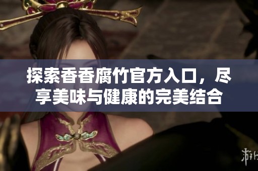探索香香腐竹官方入口，尽享美味与健康的完美结合