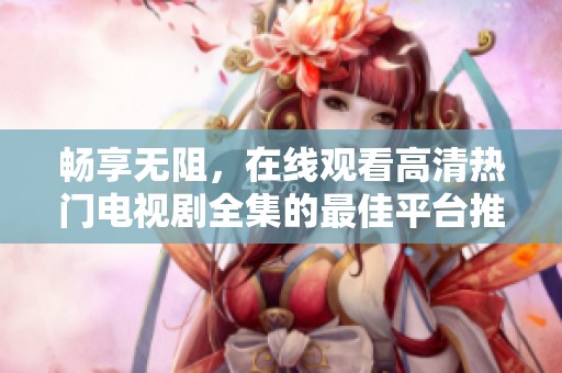 畅享无阻，在线观看高清热门电视剧全集的最佳平台推荐